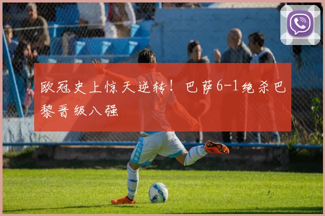 欧冠史上惊天逆转!巴萨6-1绝杀巴黎晋级八强