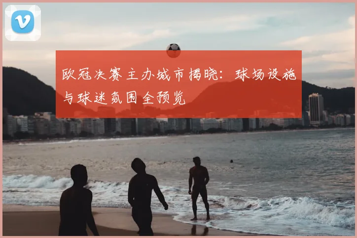 欧冠决赛主办城市揭晓:球场设施与球迷氛围全预览