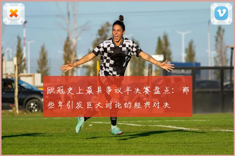 欧冠史上最具争议半决赛盘点:那些年引发巨大讨论的经典对决