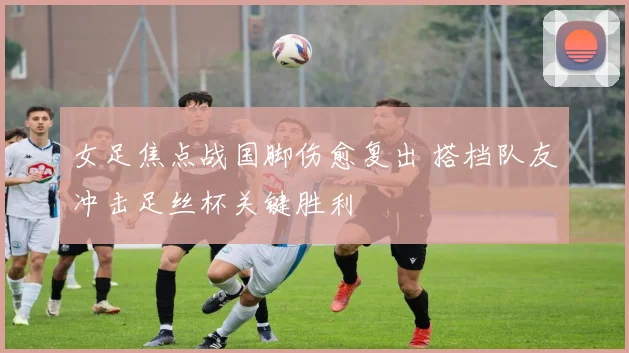 女足焦点战国脚伤愈复出 搭档队友冲击足丝杯关键胜利