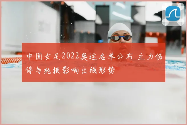 中国女足2022奥运名单公布 主力伤停与轮换影响出线形势