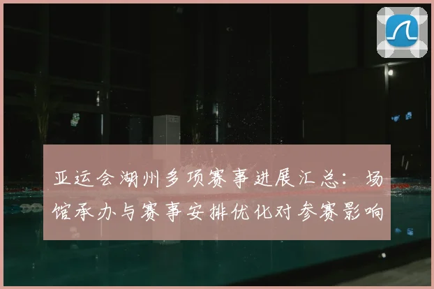 亚运会湖州多项赛事进展汇总：场馆承办与赛事安排优化对参赛影响