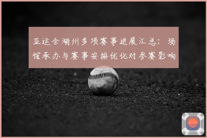 亚运会湖州多项赛事进展汇总：场馆承办与赛事安排优化对参赛影响