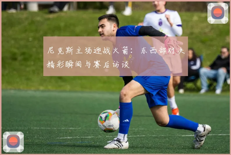 尼克斯主场迎战火箭：东西部对决精彩瞬间与赛后访谈