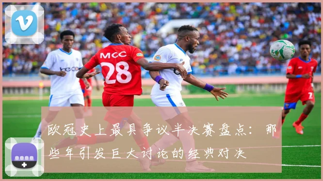 欧冠史上最具争议半决赛盘点:那些年引发巨大讨论的经典对决