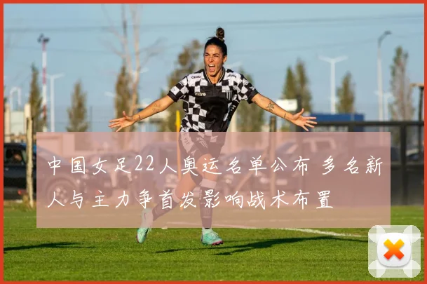 中国女足22人奥运名单公布 多名新人与主力争首发影响战术布置